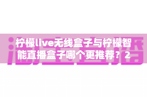 柠檬live无线盒子与柠檬智能直播盒子哪个更推荐?2024年直播设备选购深度对比指南 柠檬live无线盒子与柠檬智能直播盒子哪个更推荐?2024年直播设备选购深度对比指南