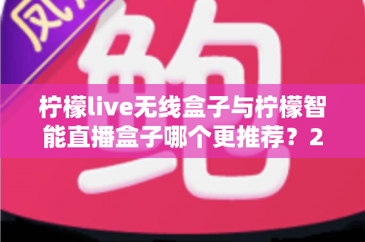 柠檬live无线盒子与柠檬智能直播盒子哪个更推荐?2024年直播设备选购深度对比指南 柠檬live无线盒子与柠檬智能直播盒子哪个更推荐?2024年直播设备选购深度对比指南