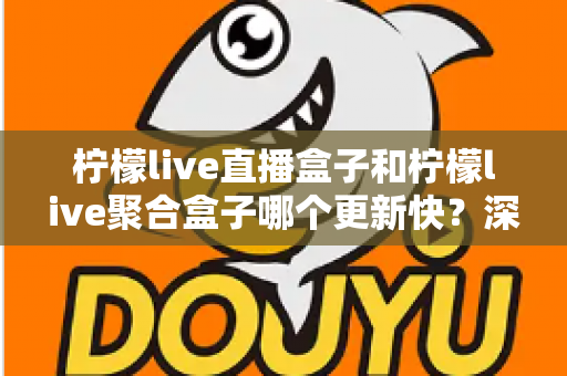 柠檬live直播盒子和柠檬live聚合盒子哪个更新快？深度对比解析与选购指南