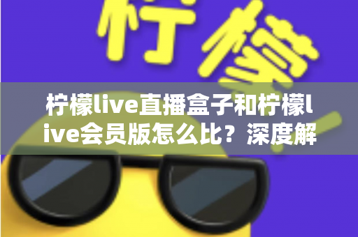 柠檬live直播盒子和柠檬live会员版怎么比？深度解析两大产品差异，帮你选出最适合的直播方案
