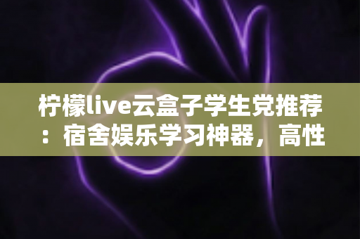柠檬live云盒子学生党推荐:宿舍娱乐学习神器,高性价比云盒子选购全指南 柠檬live云盒子学生党推荐:宿舍娱乐学习神器,高性价比云盒子选购全指南