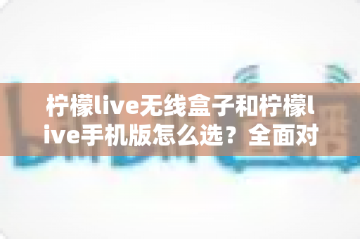 柠檬live无线盒子和柠檬live手机版怎么选？全面对比指南助你找到最佳直播方案