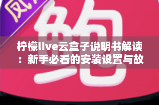 柠檬live云盒子说明书解读：新手必看的安装设置与故障排查全指南