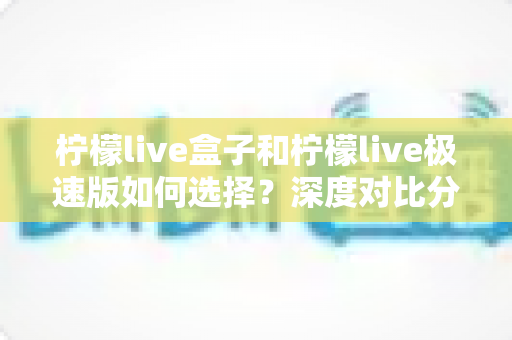 柠檬live盒子和柠檬live极速版如何选择?深度对比分析与选购指南,帮你轻松找到最适合的版本 柠檬live盒子和柠檬live极速版如何选择?深度对比分析与选购指南,帮你轻松找到最适合的版本