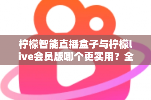 柠檬智能直播盒子与柠檬live会员版哪个更实用？全面对比分析与选购指南助你做出明智选择