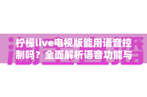 柠檬live电视版能用语音控制吗？全面解析语音功能与实用操作指南