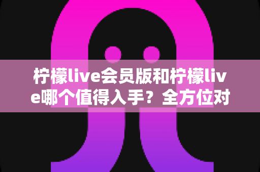 柠檬live会员版和柠檬live哪个值得入手?全方位对比分析与购买指南 柠檬live会员版和柠檬live哪个值得入手?全方位对比分析与购买指南