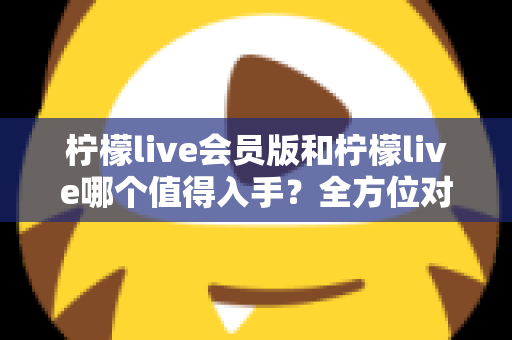 柠檬live会员版和柠檬live哪个值得入手？全方位对比分析与购买指南