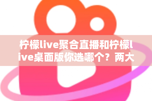 柠檬live聚合直播和柠檬live桌面版你选哪个？两大版本全方位对比，帮你找到最适合自己的直播利器