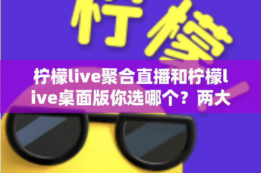 柠檬live聚合直播和柠檬live桌面版你选哪个？两大版本全方位对比，帮你找到最适合自己的直播利器