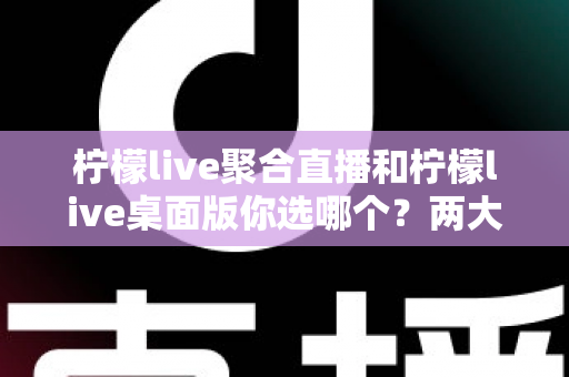 柠檬live聚合直播和柠檬live桌面版你选哪个？两大版本全方位对比，帮你找到最适合自己的直播利器