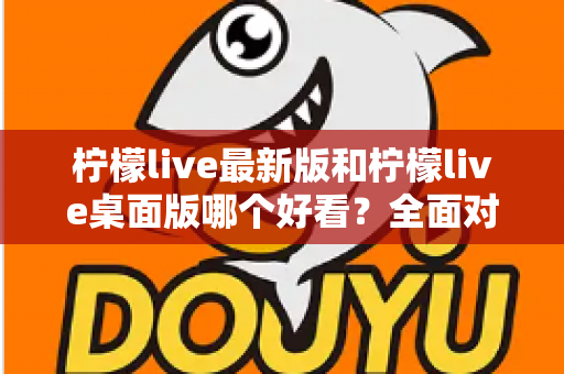 柠檬live最新版和柠檬live桌面版哪个好看？全面对比解析帮你选出心仪版本