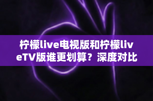柠檬live电视版和柠檬liveTV版谁更划算?深度对比帮你找到最省钱的大屏观影方案 柠檬live电视版和柠檬liveTV版谁更划算?深度对比帮你找到最省钱的大屏观影方案
