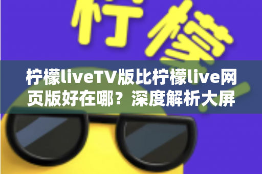 柠檬liveTV版比柠檬live网页版好在哪？深度解析大屏观影体验的全面升级