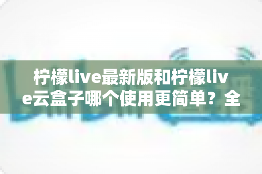 柠檬live最新版和柠檬live云盒子哪个使用更简单?全面对比评测帮你选对版本 柠檬live最新版和柠檬live云盒子哪个使用更简单?全面对比评测帮你选对版本