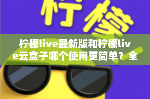 柠檬live最新版和柠檬live云盒子哪个使用更简单?全面对比评测帮你选对版本 柠檬live最新版和柠檬live云盒子哪个使用更简单?全面对比评测帮你选对版本
