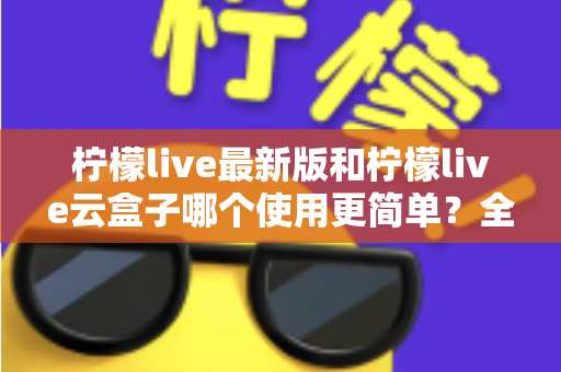 柠檬live最新版和柠檬live云盒子哪个使用更简单？全面对比评测帮你选对版本