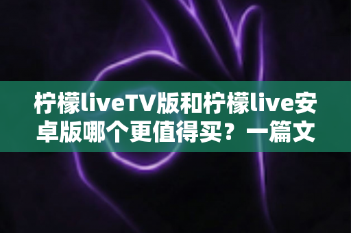 柠檬liveTV版和柠檬live安卓版哪个更值得买?一篇文章帮你做出最明智的选择 柠檬liveTV版和柠檬live安卓版哪个更值得买?一篇文章帮你做出最明智的选择