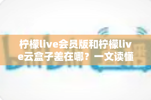 柠檬live会员版和柠檬live云盒子差在哪？一文读懂两大版本的功能差异与选择指南