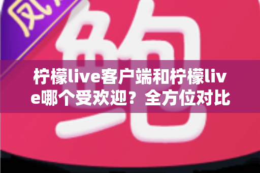 柠檬live客户端和柠檬live哪个受欢迎？全方位对比解析帮你选对版本