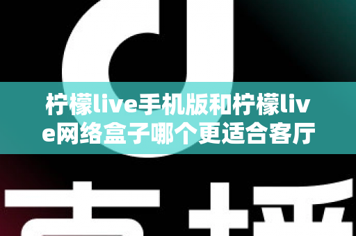 柠檬live手机版和柠檬live网络盒子哪个更适合客厅？大屏观影体验全方位对比与实用选购指南