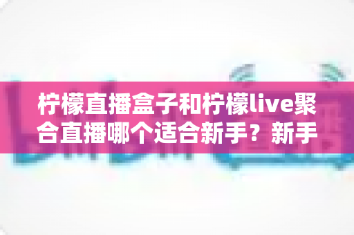 柠檬直播盒子和柠檬live聚合直播哪个适合新手？新手主播入门工具全方位对比指南