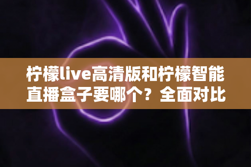 柠檬live高清版和柠檬智能直播盒子要哪个？全面对比帮你做出最优选择
