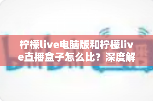 柠檬live电脑版和柠檬live直播盒子怎么比？深度解析两者差异与选购全指南