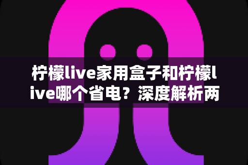 柠檬live家用盒子和柠檬live哪个省电？深度解析两者功耗差异与实用省电技巧