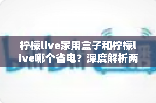 柠檬live家用盒子和柠檬live哪个省电？深度解析两者功耗差异与实用省电技巧