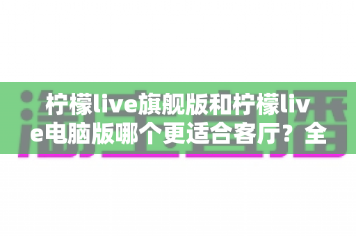 柠檬live旗舰版和柠檬live电脑版哪个更适合客厅？全面对比解析帮你选对版本