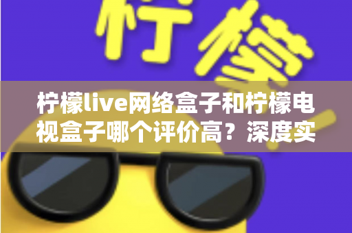 柠檬live网络盒子和柠檬电视盒子哪个评价高？深度实测对比与选购避坑指南