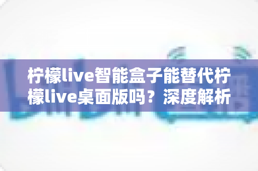 柠檬live智能盒子能替代柠檬live桌面版吗?深度解析功能差异与选购指南 柠檬live智能盒子能替代柠檬live桌面版吗?深度解析功能差异与选购指南