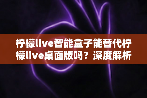 柠檬live智能盒子能替代柠檬live桌面版吗？深度解析功能差异与选购指南