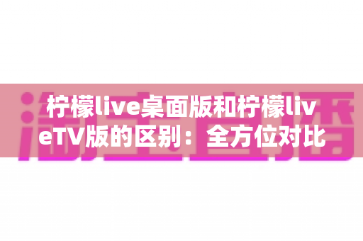 柠檬live桌面版和柠檬liveTV版的区别:全方位对比解析,帮你选对版本 柠檬live桌面版和柠檬liveTV版的区别:全方位对比解析,帮你选对版本