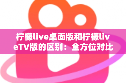 柠檬live桌面版和柠檬liveTV版的区别：全方位对比解析，帮你选对版本