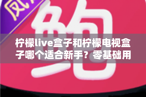 柠檬live盒子和柠檬电视盒子哪个适合新手？零基础用户选购指南与深度对比解析