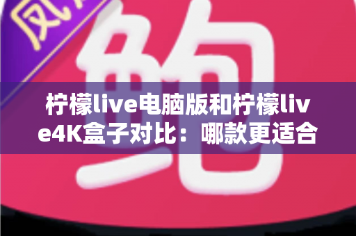 柠檬live电脑版和柠檬live4K盒子对比：哪款更适合你的观影需求？一文看懂两大版本核心差异