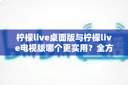 柠檬live桌面版与柠檬live电视版哪个更实用?全方位深度对比评测指南 柠檬live桌面版与柠檬live电视版哪个更实用?全方位深度对比评测指南