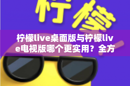 柠檬live桌面版与柠檬live电视版哪个更实用?全方位深度对比评测指南 柠檬live桌面版与柠檬live电视版哪个更实用?全方位深度对比评测指南