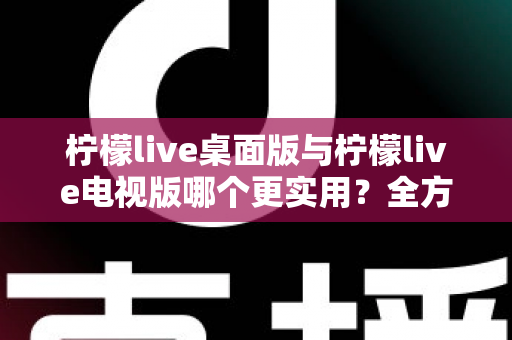 柠檬live桌面版与柠檬live电视版哪个更实用？全方位深度对比评测指南