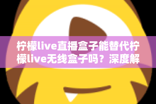 柠檬live直播盒子能替代柠檬live无线盒子吗？深度解析两款设备的功能差异与选购指南