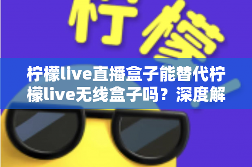 柠檬live直播盒子能替代柠檬live无线盒子吗？深度解析两款设备的功能差异与选购指南