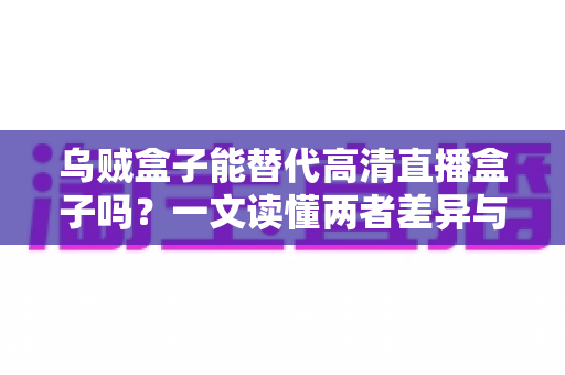 乌贼盒子能替代高清直播盒子吗？一文读懂两者差异与选购指南