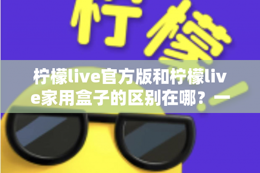 柠檬live官方版和柠檬live家用盒子的区别在哪？一文读懂两大版本差异与选购指南