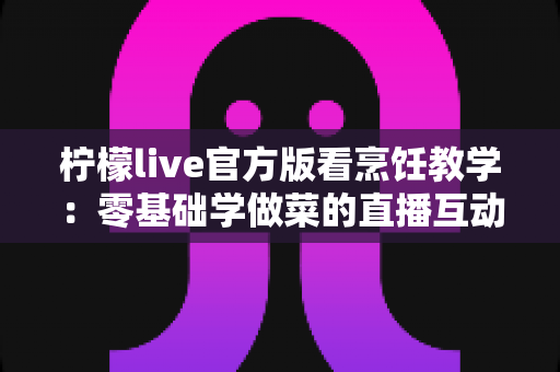 柠檬live官方版看烹饪教学：零基础学做菜的直播互动全新体验指南