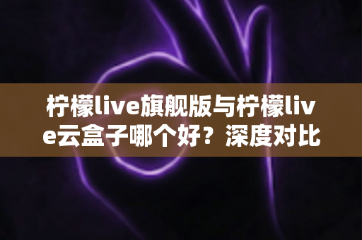 柠檬live旗舰版与柠檬live云盒子哪个好?深度对比测评帮你一步选对不踩坑 柠檬live旗舰版与柠檬live云盒子哪个好?深度对比测评帮你一步选对不踩坑