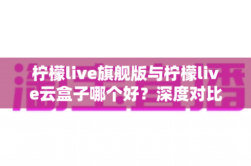 柠檬live旗舰版与柠檬live云盒子哪个好?深度对比测评帮你一步选对不踩坑 柠檬live旗舰版与柠檬live云盒子哪个好?深度对比测评帮你一步选对不踩坑