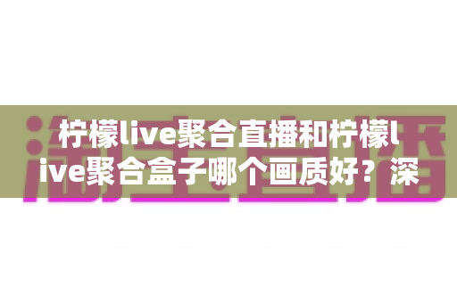 柠檬live聚合直播和柠檬live聚合盒子哪个画质好？深度画质对比与选购全攻略