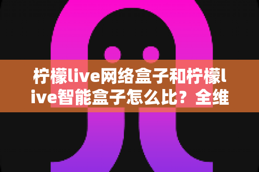 柠檬live网络盒子和柠檬live智能盒子怎么比?全维度选购指南与深度解析帮你一次看懂 柠檬live网络盒子和柠檬live智能盒子怎么比?全维度选购指南与深度解析帮你一次看懂